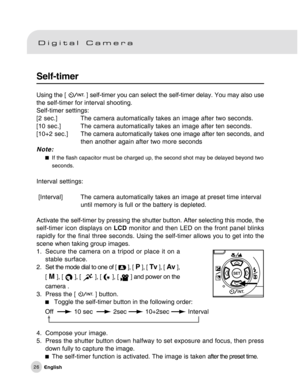 Page 27Downloaded from www.Manualslib.com manuals search engine 26
Self-timer
Using the [  ] self-timer you can select the self-timer delay. You may also use
the self-timer for interval shooting.
Self-timer settings:
[2 sec.] The camera automatically takes an image after two seconds.
[10 sec.] The camera automatically takes an image after ten seconds.
[10+2 sec.]The camera automatically takes one image after ten seconds, and
then another again after two more seconds
Note:
If the flash capacitor must be charged...