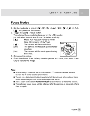 Page 30Downloaded from www.Manualslib.com manuals search engine 29
Focus Modes
1. Set the mode dial to one of [  ], [ P], [ Tv ], [ Av ], [ M ], [  ], [  ], [  ] ,
[  ] and power on the camera.
2. Toggle the [ 
 ] Focus button.
The selected focus mode is displayed on the LCD monitor.
[no indication]:Normal Auto Focus (30 inches to infinity).
[ 
 ]: Macro Auto Focus (4 inches to infinity/
Wide, 12 inches to infinity/Tele).
[ 
 ]: The camera will focus at infinity.
[3m]: The camera will focus at approximately...