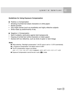 Page 32Downloaded from www.Manualslib.com manuals search engine 31
Guidelines for Using Exposure Compensation
Positive (+) Compensation
• Shooting of printed text (black characters on white paper)
• Backlit portraits
• Very bright scenes (such as snowfields) and highly reflective subjects
• Shots made up predominantly of sky
Negative (-) Compensation
• Spot lit subjects, particularly against dark backgrounds
• Copying of printed text (white characters on black paper)
• Scenes with low reflectivity, such as...