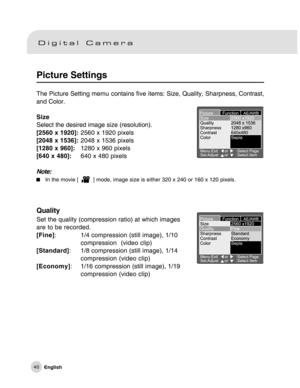 Page 41Downloaded from www.Manualslib.com manuals search engine 40
Picture Settings
The Picture Setting memu contains five items: Size, Quality, Sharpness, Contrast,
and Color.
Size
Select the desired image size (resolution).
[2560 x 1920]:2560 x 1920 pixels
[2048 x 1536]:2048 x 1536 pixels
[1280 x 960]:1280 x 960 pixels
[640 x 480]:640 x 480 pixels
Note:
In the movie [    ] mode, image size is either 320 x 240 or 160 x 120 pixels.
Quality
Set the quality (compression ratio) at which images
are to be recorded....