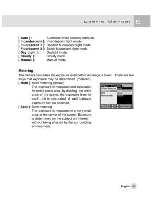 Page 46Downloaded from www.Manualslib.com manuals search engine 45
[ Auto ] :Automatic 
white balance (default).
[ Incandescent ]:Incandescent light mode.
[ Fluorescent 1 ]:Reddish fluorescent light mode.
[ Fluorescent 2 ]:Bluish fluorescent light mode.
[ Day Light ]:Daylight mode.
[ Cloudy ]:Cloudy mode.
[ Manual ]:Manual mode.
Metering
The camera calculates the exposure level before an image is taken.  There are two
ways that exposure may be determined (metered.)
[ Multi ]: Multi metering (default)
The...