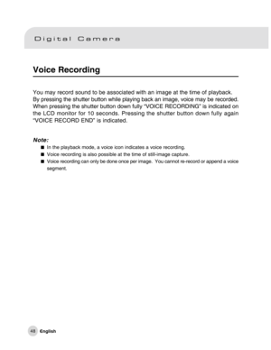 Page 49Downloaded from www.Manualslib.com manuals search engine 48
Voice Recording
You may record sound to be associated with an image at the time of playback.
By pressing the shutter button while playing back an image, voice may be recorded.
When pressing the shutter button down fully “VOICE RECORDING” is indicated on
the LCD monitor for 10 seconds. Pressing the shutter button down fully again
“VOICE RECORD END” is indicated.
Note:
In the playback mode, a voice icon indicates a voice recording.Voice recording...