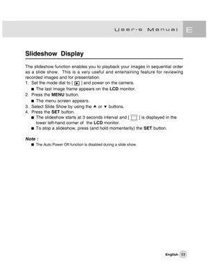 Page 54Downloaded from www.Manualslib.com manuals search engine 53
Slideshow  Display
The slideshow function enables you to playback your images in sequential order
as a slide show.  This is a very useful and entertaining feature for reviewing
recorded images and for presentation.
1. Set the mode dial to [ 
 ] and power on the camera.
The last image frame appears on the LCD monitor.
2. Press the MENU button.
The menu screen appears.
3. Select Slide Show by using the c or d buttons.
4. Press the SET button.
The...