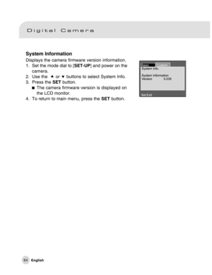 Page 65Downloaded from www.Manualslib.com manuals search engine 64
System Information
Displays the camera firmware version information.
1. Set the mode dial to [SET-UP] and power on the
camera.
2. Use the  c or d buttons to select System Info.
3. Press the SET button.
The camera firmware version is displayed on
the LCD monitor.
4. To return to main menu, press the SET button.  