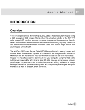 Page 10Downloaded from www.Manualslib.com manuals search engine 9
INTRODUCTION
Overview
Your new digital camera delivers high quality, 2560 x 1920 resolution images using
a 5.25 Megapixel CCD imager. Using either the optical viewfinder or the 1.5” TFT
color image LCD monitor, you can compose images and then examine them in
detail. An auto-flash sensor automatically detects the shooting (lighting) conditions
and determines whether the flash should be used. This feature helps ensure that
your images turn out...