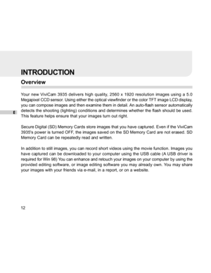 Page 12Downloaded from www.Manualslib.com manuals search engine E
12
INTRODUCTION
Overview
Your new ViviCam 3935 delivers high quality, 2560 x 1920 resolution images using a 5.0
Megapixel CCD sensor. Using either the optical viewfinder or the color TFT image LCD display,
you can compose images and then examine them in detail. An auto-flash sensor automatically
detects the shooting (lighting) conditions and determines whether the flash should be used.
This feature helps ensure that your images turn out right....