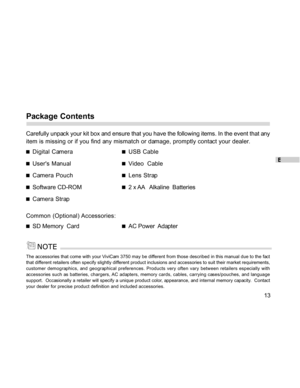 Page 13Downloaded from www.Manualslib.com manuals search engine E
13
Package Contents
Carefully unpack your kit box and ensure that you have the following items. In the event that any
item is missing or if you find any mismatch or damage, promptly contact your dealer.
Digital CameraUSB Cable
Users ManualVideo  Cable
Camera PouchLens Strap
Software CD-ROM2 x AA   Alkaline  Batteries
Camera Strap
Common (Optional) Accessories:
SD Memory  CardAC Power  Adapter
The accessories that come with your ViviCam 3750 may...