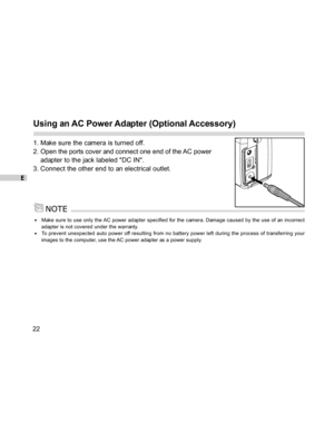 Page 22Downloaded from www.Manualslib.com manuals search engine E
22
Using an AC Power Adapter (Optional Accessory)
1. Make sure the camera is turned off.
2. Open the ports cover and connect one end of the AC power
adapter to the jack labeled DC IN.
3. Connect the other end to an electrical outlet.
Make sure to use only the AC power adapter specified for the camera. Damage caused by the use of an incorrect
adapter is not covered under the warranty.
To prevent unexpected auto power off resulting from no battery...