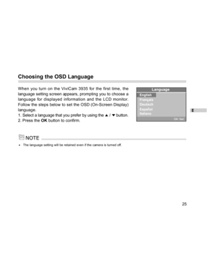 Page 25Downloaded from www.Manualslib.com manuals search engine E
25
Choosing the OSD Language
When you turn on the ViviCam 3935 for the first time, the
language setting screen appears, prompting you to choose a
language for displayed information and the LCD monitor.
Follow the steps below to set the OSD (On-Screen Display)
language.
1. Select a language that you prefer by using the 
 /  button.
2. Press the OK button to confirm.
The language setting will be retained even if the camera is turned off.  