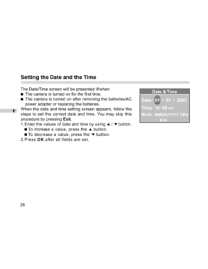 Page 26Downloaded from www.Manualslib.com manuals search engine E
26
Setting the Date and the Time
The Date/Time screen will be presented if/when:
The camera is turned on for the first time.
The camera is turned on after removing the batteries/AC
power adapter or replacing the batteries.
When the date and time setting screen appears, follow the
steps to set the correct date and time. You may skip this
procedure by pressing Exit.
1. Enter the values of date and time by using 
 /  button.
 To increase  a value,...