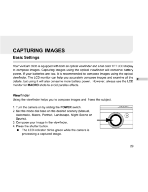 Page 29Downloaded from www.Manualslib.com manuals search engine E
29
CAPTURING  IMAGES
Basic Settings
Your ViviCam 3935 is equipped with both an optical viewfinder and a full color TFT LCD display
to compose images. Capturing images using the optical viewfinder will conserve battery
power. If your batteries are low, it is recommended to compose images using the optical
viewfinder. The LCD monitor can help you accurately compose images and examine all the
details, but using it will also consume more battery...