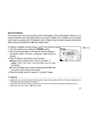 Page 31Downloaded from www.Manualslib.com manuals search engine E
31
Zoom Functions
The optical zoom lens moves during zoom photography. Zoom photography allows you to
capture telephoto and wide-angle shots. By using the digital zoom, images can be brought
even closer by pressing the (T) telephoto button. Objects may be made to appear smaller and
farther away by pressing the (W) wide-angle button.
To capture a digitally zoomed image, perform the following steps:
1. Turn the camera on by sliding the POWER...