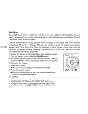 Page 32Downloaded from www.Manualslib.com manuals search engine E
32
Self-Timer
By using the self-timer you can join into the scene when capturing group shots. You can
capture images with the self-timer in any shooting mode (Manual, Automatic, Macro, Portrait,
Landscape, Night Scene or Sports).
The self-timer duration can be adjusted as 10  seconds or 5 seconds. The mode appears
cyclically as [10 s]->[5 s]->[Display Off]. After the self-timer is set, the shutter automatically
releases after 10 or 5 seconds....