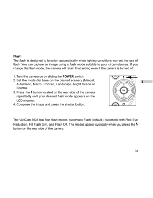 Page 33Downloaded from www.Manualslib.com manuals search engine E
33
Flash
The flash is designed to function automatically when lighting conditions warrant the use of
flash. You can capture an image using a flash mode suitable to your circumstances. If you
change the flash mode, the camera will retain that setting even if the camera is turned off.
1. Turn the camera on by sliding the POWER switch.
2. Set the mode dial base on the desired scenery (Manual,
Automatic, Macro, Portrait, Landscape, Night Scene or...