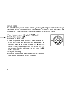 Page 36Downloaded from www.Manualslib.com manuals search engine E
36
Manual Mode
You can capture images with precise control by manually adjusting conditions such as image
size, image quality, EV compensation, white balance, ISO speed, color, saturation, and
sharpness. For more information, refer to the following section of this manual.
1. Turn the camera on by sliding the POWER switch.
2. Rotate the mode dial to [M].
3. Press the 
 Menu button.
4. To set  Image size, Image quality, EV, White balance, ISO,...