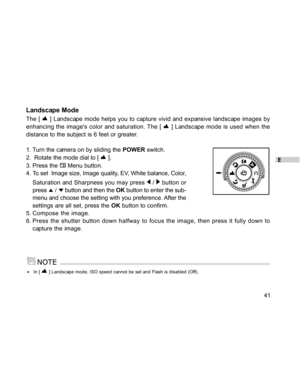 Page 41Downloaded from www.Manualslib.com manuals search engine E
41
Landscape Mode
The [  ] Landscape mode helps you to capture vivid and expansive landscape images by
enhancing the images color and saturation. The [ 
 ] Landscape mode is used when the
distance to the subject is 6 feet or greater.
1. Turn the camera on by sliding the POWER switch.
2.  Rotate the mode dial to [ 
 ].
3. Press the 
 Menu button.
4. To set  Image size, Image quality, EV, White balance, Color,
Saturation and Sharpness you may press...