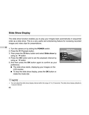 Page 48Downloaded from www.Manualslib.com manuals search engine E
48
Slide Show Display
The slide show function enables you to play your images back automatically in sequential
order as a slide show. This is a very useful and entertaining feature for reviewing recorded
images and video clips for presentations.
1. Turn the camera on by sliding the POWER switch.
2. Press the 
 Playback button.
3. Then press the 
 Menu button and select Slide show by
using 
 /  button.
4. Press the OK button and to set the...