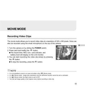 Page 53Downloaded from www.Manualslib.com manuals search engine E
53
MOVIE MODE
Recording Video Clips
The movie mode allows you to record video clips at a resolution of 320 x 240 pixels. Voice can
also be recorded using the small microphone on the top of the camera.
1. Turn the camera on by sliding the POWER switch.
2. Press (and hold breifly) the  
  button.
The record time, REC icon, card indicator, and
battery level will display on the LCD monitor.
3. You can start recording the video clip simply by...