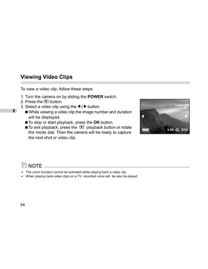 Page 54Downloaded from www.Manualslib.com manuals search engine E
54
Viewing Video Clips
To view a video clip, follow these steps:
1. Turn the camera on by sliding the POWER switch.
2. Press the 
 button.
3. Select a video clip using the 
 /  button.
 While viewing a video clip the image number and duration
will be displayed.
To stop or start playback, press the OK button.
To exit playback, press the    playback button or rotate
the mode  dial. Then the camera will be ready to capture
the next shot or video...