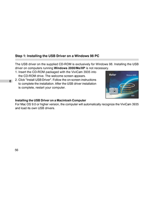 Page 56Downloaded from www.Manualslib.com manuals search engine E
56
Step 1: Installing the USB Driver on a Windows 98 PC
The USB driver on the supplied CD-ROM is exclusively for Windows 98. Installing the USB
driver on computers running Windows 2000/Me/XP is not necessary.
1. Insert the CD-ROM packaged with the ViviCam 3935 into
the CD-ROM drive. The welcome screen appears.
2. Click Install USB Driver. Follow the on-screen instructions
to complete the installation. After the USB driver installation
is...