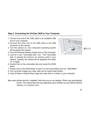 Page 57Downloaded from www.Manualslib.com manuals search engine E
57
Step 2: Connecting the ViviCam 3935 to Your Computer
1. Connect one end of the USB cable to an available USB
port on your computer.
2. Connect the other end of the USB cable to the USB
connector on the camera.
3. Turn the camera on. Your computers operating system
will recognize the camera.
4. From the Windows desktop double click on “My Computer”
5. Look for a new “removable disk” icon.  This “removable
disk” is actually the memory (or memory...