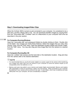 Page 58Downloaded from www.Manualslib.com manuals search engine E
58
Step 3: Downloading Images/Video Clips
When the ViviCam 3935 is turned on and connected to your computer, it is considered to be a
disk drive, just like a floppy disk or CD.  You can download (transfer) images by copying them
from the removable disk (untitled disk on a Macintosh) to your computer hard drive as
described in the prior section.
For Computers Running Windows
Open the “removable disk” and subsequent folders by double clicking on...