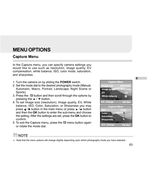 Page 63Downloaded from www.Manualslib.com manuals search engine E
63
MENU OPTIONS
Capture Menu
In the Capture menu, you can specify camera settings you
would like to use such as resolution, image quality, EV
compensation, white balance, ISO, color mode, saturation,
and sharpness.
1. Turn the camera on by sliding the POWER switch.
2. Set the mode dial to the desired photography mode (Manual,
Automatic, Macro, Portrait, Landscape, Night Scene or
Sports).
3. Press the  
 button and then scroll through the options...