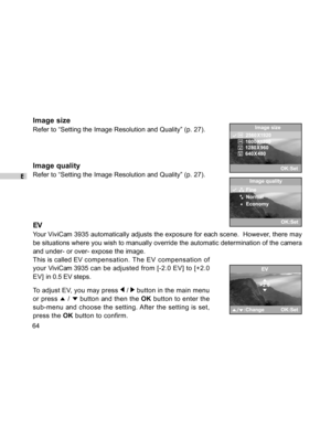 Page 64Downloaded from www.Manualslib.com manuals search engine E
64
Image size
Refer to “Setting the Image Resolution and Quality” (p. 27).
Image quality
Refer to “Setting the Image Resolution and Quality” (p. 27).
EV
Your ViviCam 3935 automatically adjusts the exposure for each scene.  However, there may
be situations where you wish to manually override the automatic determination of the camera
and under- or over- expose the image.
This is called EV compensation. The EV compensation of
your ViviCam 3935 can...