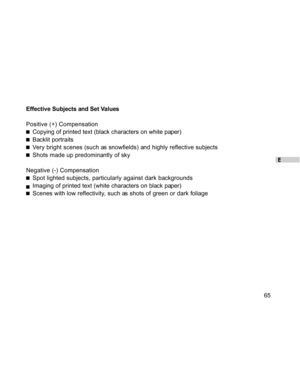 Page 65Downloaded from www.Manualslib.com manuals search engine E
65 Effective Subjects and Set Values
Positive (+) Compensation
Copying of printed text (black characters on white paper)
Backlit portraits
Very bright scenes (such as snowfields) and highly reflective subjects
Shots made up predominantly of sky
Negative (-) Compensation
Spot lighted subjects, particularly against dark backgrounds
Imaging of printed text (white characters on black paper)
Scenes with low reflectivity, such as shots of green or dark...
