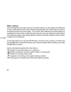 Page 66Downloaded from www.Manualslib.com manuals search engine E
66
White  balance
When the brightness and nature (source) of the light changes, our eyes adapt to the difference
so that a white object remains white. Digital still cameras also see a white object as white by
averaging the light around the subject.  The ViviCam 3935 determines the white balance by
averaging the various kinds of light that enters the lens. You may specify the white balance
when capturing images under specific lighting conditions...