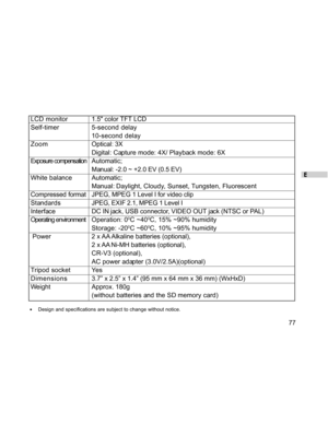Page 77Downloaded from www.Manualslib.com manuals search engine E
77
LCD monitor1.5 color TFT LCD
Self-timer 5-second delay
10-second delay
ZoomOptical: 3X
Digital: Capture mode: 4X/ Playback mode: 6X
Exposure compensationAutomatic;
Manual: -2.0 ~ +2.0 EV (0.5 EV)
White balance Automatic;
Manual: Daylight,  Cloudy,  Sunset, Tungsten,  Fluorescent
Compressed formatJPEG, MPEG 1 Level I for video clip
StandardsJPEG, EXIF 2.1, MPEG 1 Level I
Interface DC IN jack, USB connector, VIDEO OUT jack (NTSC or PAL)...