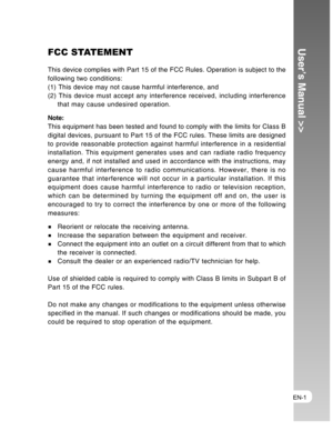 Page 1Downloaded from www.Manualslib.com manuals search engine EN-1
User’s Manual >>FCC STATEMENT
This device complies with Part 15 of the FCC Rules. Operation is subject to the
following two conditions:
(1) This device may not cause harmful interference, and
(2) This device must accept any interference received, including interference
that may cause undesired operation.
Note:
This equipment has been tested and found to comply with the limits for Class B
digital devices, pursuant to Part 15 of the FCC rules....