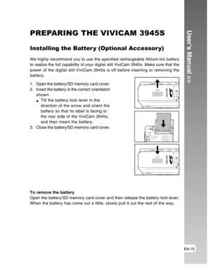 Page 15Downloaded from www.Manualslib.com manuals search engine EN-15
User’s Manual >>PREPARING THE VIVICAM 3945S
Installing the Batter y (Optional Accessor y)
We highly recommend you to use the specified rechargeable lithium-ion battery
to realize the full capability of your digital still ViviCam 3945s. Make sure that the
power of the digital still ViviCam 3945s is off before inserting or removing the
battery.
1 . Open the battery/SD memory card cover.
2 . Insert the battery in the correct orientation
shown....