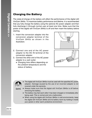 Page 16Downloaded from www.Manualslib.com manuals search engine EN-16
Digital Camera >>Charging the Batter y
The state-of-charge of the battery will affect the performance of the digital still
ViviCam 3945s. To maximize battery performance and lifetime, it is recommended
that you fully charge the battery using the optional AC power adapter and then
fully discharge it (through normal use) at least one time. Make sure that the
power of the digital still ViviCam 3945s is off and then insert the battery before...