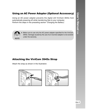 Page 17Downloaded from www.Manualslib.com manuals search engine EN-17
User’s Manual >>Using an AC Power Adapter (Optional Accessor y)
Using an AC power adapter prevents the digital still ViviCam 3945s from
automatically powering off while transferring files to your computer.
Perform the steps in the preceding section Charging the Battery.
Make sure to use only the AC power adapter specified for the ViviCam
3945s. Damage caused by the use of an incorrect adapter is not covered
under the warranty.
Attaching the...