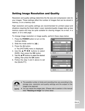 Page 23Downloaded from www.Manualslib.com manuals search engine EN-23
User’s Manual >>Setting Image Resolution and Quality
Resolution and quality settings determine the file size and compression ratio for
your images. These settings affect the number of images that can be stored in
memory, or on a memory card.
High resolution and quality settings are recommended for printed output and
situations requiring the finest detail. Lower resolution/quality images take up less
memory space and may be quite suitable for...