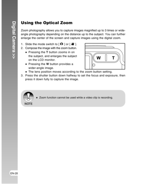 Page 28Downloaded from www.Manualslib.com manuals search engine EN-28
Digital Camera >>Using the Optical Zoom
Zoom photography allows you to capture images magnified up to 3 times or wide-
angle photography depending on the distance up to the subject. You can further
enlarge the center of the screen and capture images using the digital zoom.
1. Slide the mode switch to [ 
 ] or [  ].
2 . Compose the image with the zoom button.
Pressing the T button zooms in on
the subject, and enlarges the subject
on the LCD...