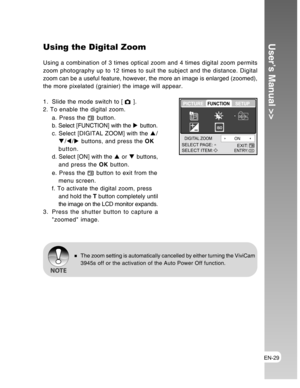 Page 29Downloaded from www.Manualslib.com manuals search engine EN-29
User’s Manual >>Using the Digital Zoom
Using a combination of 3 times optical zoom and 4 times digital zoom permits
zoom photography up to 12 times to suit the subject and the distance. Digital
zoom can be a useful feature, however, the more an image is enlarged (zoomed),
the more pixelated (grainier) the image will appear.
1. Slide the mode switch to [ 
 ].
2. To enable the digital zoom.
a. Press the 
 button.
b. Select [FUNCTION] with the X...