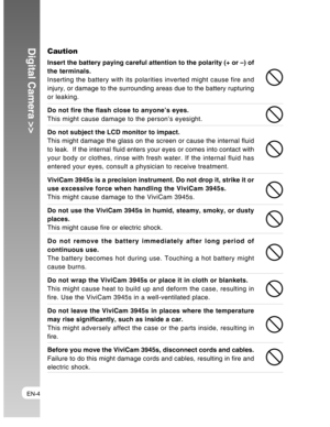 Page 4Downloaded from www.Manualslib.com manuals search engine EN-4
Digital Camera >>Caution
Insert the battery paying careful attention to the polarity (+ or –) of
the terminals.
Inserting the battery with its polarities inverted might cause fire and
injury, or damage to the surrounding areas due to the battery rupturing
or leaking.
Do not fire the flash close to anyone’s eyes.
This might cause damage to the person’s eyesight.
Do not subject the LCD monitor to impact.
This might damage the glass on the screen...