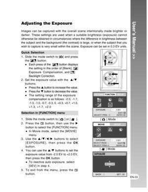 Page 33Downloaded from www.Manualslib.com manuals search engine EN-33
User’s Manual >>Adjusting the Exposure
Images can be captured with the overall scene intentionally made brighter or
darker. These settings are used when a suitable brightness (exposure) cannot
otherwise be obtained in circumstances where the difference in brightness between
the subject and the background (the contrast) is large, or when the subject that you
wish to capture is very small within the scene. Exposure can be set in 0.3 EV units....