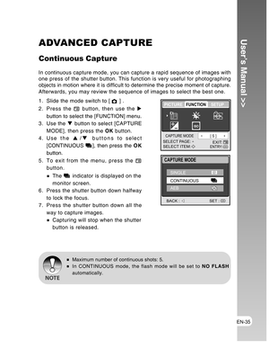 Page 35Downloaded from www.Manualslib.com manuals search engine EN-35
User’s Manual >>ADVANCED CAPTURE
Continuous Capture
In continuous capture mode, you can capture a rapid sequence of images with
one press of the shutter button. This function is very useful for photographing
objects in motion where it is difficult to determine the precise moment of capture.
Afterwards, you may review the sequence of images to select the best one.
1. Slide the mode switch to [ 
 ] .
2. Press the 
 button, then use the X
button...