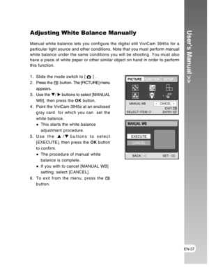 Page 37Downloaded from www.Manualslib.com manuals search engine EN-37
User’s Manual >>Adjusting White Balance Manually
Manual white balance lets you configure the digital still ViviCam 3945s for a
particular light source and other conditions. Note that you must perform manual
white balance under the same conditions you will be shooting. You must also
have a piece of white paper or other similar object on hand in order to perform
this function.
1. Slide the mode switch to [ 
 ] .
2 . Press the  
 button. The...