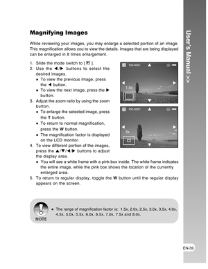 Page 39Downloaded from www.Manualslib.com manuals search engine EN-39
User’s Manual >>Magnifying Images
While reviewing your images, you may enlarge a selected portion of an image.
This magnification allows you to view the details. Images that are being displayed
can be enlarged in 8 times enlargement.
1. Slide the mode switch to [ 
 ].
2. Use the W/X buttons to select the
desired images.
To view the previous image, press
the W button.
To view the next image, press the X
button.
3 . Adjust the zoom ratio by...