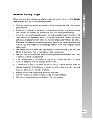 Page 5Downloaded from www.Manualslib.com manuals search engine EN-5
User’s Manual >>Notes on Batter y Usage
When you use the battery, carefully read and strictly observe the Safety
Instructions and the notes described below:
Different battery types and surrounding temperatures may affect the battery
performance.
Avoid using batteries in extremely cold environments as low temperatures
can shorten the battery life and reduce ViviCam 3945s performance.
Using the new rechargeable battery or rechargeable battery...