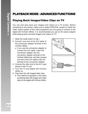 Page 44Downloaded from www.Manualslib.com manuals search engine EN-44
Digital Camera >>PLAYBACK MODE - ADVANCED FUNCTIONS
Playing Back Images/Video Clips on TV
You can also play back your images and videos on a TV screen. Before
connecting to any device, make sure to select NTSC/PAL system to match the
video output system of the video equipment you are going to connect to the
digital still ViviCam 3945s. It is recommended you use an AC power adapter
while playing back recorded images and videos on TV.
1. Slide...