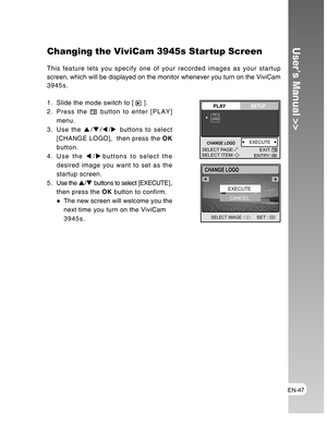 Page 47Downloaded from www.Manualslib.com manuals search engine EN-47
User’s Manual >>Changing the ViviCam 3945s Startup Screen
This feature lets you specify one of your recorded images as your startup
screen, which will be displayed on the monitor whenever you turn on the ViviCam
3945s.
1. Slide the mode switch to [ 
 ].
2. Press the 
 button to enter [PLAY]
menu.
3. Use the S/T/W/X buttons to select
[CHANGE LOGO],  then press the OK
button.
4. Use the W/Xbuttons to select the
desired image you want to set as...