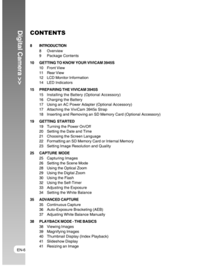 Page 6Downloaded from www.Manualslib.com manuals search engine EN-6
Digital Camera >>CONTENTS
8 INTRODUCTION
8 Overview
9 Package Contents
10 GETTING TO KNOW YOUR VIVICAM 3945S
10 Front View
11 Rear View
12 LCD Monitor Information
14 LED Indicators
15 PREPARING THE VIVICAM 3945S
15 Installing the Battery (Optional Accessory)
16 Charging the Battery
17 Using an AC Power Adapter (Optional Accessory)
17 Attaching the ViviCam 3945s Strap
18 Inserting and Removing an SD Memory Card (Optional Accessory)
19 GETTING...