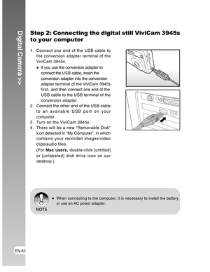 Page 52Downloaded from www.Manualslib.com manuals search engine EN-52
Digital Camera >>Step 2: Connecting the digital still ViviCam 3945s
to your computer
1. Connect one end of the USB cable to
the conversion adapter terminal of the
ViviCam 3945s.
If you use the conversion adapter to
connect the U S B  cable, insert the
conversion adapter into the conversion
adapter terminal of the ViviCam 3945s
first, and then connect one end of the
USB cable to the USB terminal of the
conversion adapter.
2. Connect the other...