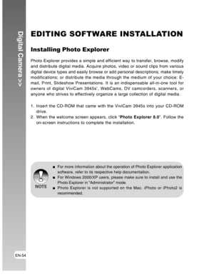 Page 54Downloaded from www.Manualslib.com manuals search engine EN-54
Digital Camera >>EDITING SOFTWARE INSTALLATION
Installing Photo Explorer
Photo Explorer provides a simple and efficient way to transfer, browse, modify
and distribute digital media. Acquire photos, video or sound clips from various
digital device types and easily browse or add personal descriptions; make timely
modifications; or distribute the media through the medium of your choice: E-
mail, Print, Slideshow Presentations. It is an...