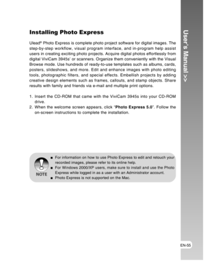 Page 55Downloaded from www.Manualslib.com manuals search engine EN-55
User’s Manual >>Installing Photo Express
Ulead® Photo Express is complete photo project software for digital images. The
step-by-step workflow, visual program interface, and in-program help assist
users in creating exciting photo projects. Acquire digital photos effortlessly from
digital ViviCam 3945s’ or scanners. Organize them conveniently with the Visual
Browse mode. Use hundreds of ready-to-use templates such as albums, cards,
posters,...